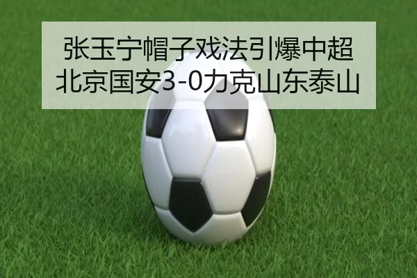 张玉宁帽子戏法引爆中超 北京国安3-0力克山东泰山
