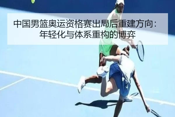 中国男篮奥运资格赛出局后重建方向：年轻化与体系重构的博弈